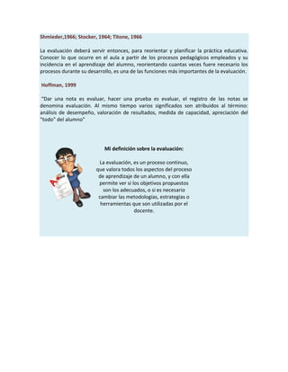 Shmieder,1966; Stocker, 1964; Titone, 1966
La evaluación deberá servir entonces, para reorientar y planificar la práctica educativa.
Conocer lo que ocurre en el aula a partir de los procesos pedagógicos empleados y su
incidencia en el aprendizaje del alumno, reorientando cuantas veces fuere necesario los
procesos durante su desarrollo, es una de las funciones más importantes de la evaluación.
Hoffman, 1999
“Dar una nota es evaluar, hacer una prueba es evaluar, el registro de las notas se
denomina evaluación. Al mismo tiempo varios significados son atribuidos al término:
análisis de desempeño, valoración de resultados, medida de capacidad, apreciación del
“todo” del alumno”
Mi definición sobre la evaluación:
La evaluación, es un proceso continuo,
que valora todos los aspectos del proceso
de aprendizaje de un alumno, y con ella
permite ver si los objetivos propuestos
son los adecuados, o si es necesario
cambiar las metodologías, estrategias o
herramientas que son utilizadas por el
docente.
 
