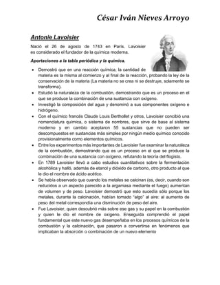 César Iván Nieves Arroyo
Antonie Lavoisier
Nació el 26 de agosto de 1743 en París. Lavoisier
es considerado el fundador de la química moderna.
Aportaciones a la tabla periódica y la química.
 Demostró que en una reacción química, la cantidad de
materia es la misma al comienzo y al final de la reacción, probando la ley de la
conservación de la materia (La materia no se crea ni se destruye, solamente se
transforma).
 Estudió la naturaleza de la combustión, demostrando que es un proceso en el
que se produce la combinación de una sustancia con oxígeno.
 Investigó la composición del agua y denominó a sus componentes oxígeno e
hidrógeno.
 Con el químico francés Claude Louis Berthollet y otros, Lavoisier concibió una
nomenclatura química, o sistema de nombres, que sirve de base al sistema
moderno y en cambio aceptaron 55 sustancias que no pueden ser
descompuestos en sustancias más simples por ningún medio químico conocido
provisionalmente como elementos químicos.
 Entre los experimentos más importantes de Lavoisier fue examinar la naturaleza
de la combustión, demostrando que es un proceso en el que se produce la
combinación de una sustancia con oxígeno, refutando la teoría del flogisto.
 En 1789 Lavoisier llevó a cabo estudios cuantitativos sobre la fermentación
alcohólica y halló, además de etanol y dióxido de carbono, otro producto al que
le dio el nombre de ácido acético.
 Se había observado que cuando los metales se calcinan (es, decir, cuando son
reducidos a un aspecto parecido a la argamasa mediante el fuego) aumentan
de volumen y de peso. Lavoisier demostró que esto sucedía sólo porque los
metales, durante la calcinación, habían tomado “algo” al aire: al aumento de
peso del metal correspondía una disminución de peso del aire.
 Fue Lavoisier, quien descubrió más sobre ese gas y su papel en la combustión
y quien le dio el nombre de oxígeno. Enseguida comprendió el papel
fundamental que este nuevo gas desempeñaba en los procesos químicos de la
combustión y la calcinación, que pasaron a convertirse en fenómenos que
implicaban la absorción o combinación de un nuevo elemento
 