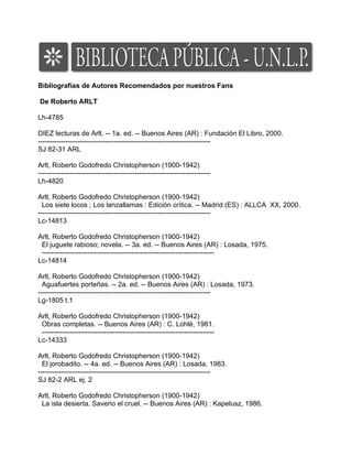 Bibliografías de Autores Recomendados por nuestros Fans

De Roberto ARLT

Lh-4785

DIEZ lecturas de Arlt. -- 1a. ed. -- Buenos Aires (AR) : Fundación El Libro, 2000.
---------------------------------------------------------------------------
SJ 82-31 ARL

Arlt, Roberto Godofredo Christopherson (1900-1942)
---------------------------------------------------------------------------
Lh-4820

Arlt, Roberto Godofredo Christopherson (1900-1942)
  Los siete locos ; Los lanzallamas : Edición crítica. -- Madrid (ES) : ALLCA XX, 2000.
---------------------------------------------------------------------------
Lc-14813

Arlt, Roberto Godofredo Christopherson (1900-1942)
 El juguete rabioso; novela. -- 3a. ed. -- Buenos Aires (AR) : Losada, 1975.
 ---------------------------------------------------------------------------
Lc-14814

Arlt, Roberto Godofredo Christopherson (1900-1942)
  Aguafuertes porteñas. -- 2a. ed. -- Buenos Aires (AR) : Losada, 1973.
---------------------------------------------------------------------------
Lg-1805 t.1

Arlt, Roberto Godofredo Christopherson (1900-1942)
 Obras completas. -- Buenos Aires (AR) : C. Lohlé, 1981.
 ---------------------------------------------------------------------------
Lc-14333

Arlt, Roberto Godofredo Christopherson (1900-1942)
  El jorobadito. -- 4a. ed. -- Buenos Aires (AR) : Losada, 1983.
---------------------------------------------------------------------------
SJ 82-2 ARL ej. 2

Arlt, Roberto Godofredo Christopherson (1900-1942)
 La isla desierta. Saverio el cruel. -- Buenos Aires (AR) : Kapelusz, 1986.
 