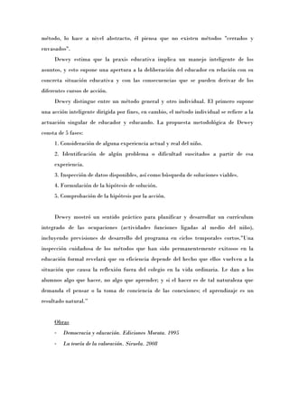 método, lo hace a nivel abstracto, él piensa que no existen métodos "cerrados y
envasados".
     Dewey estima que la praxis educativa implica un manejo inteligente de los
asuntos, y esto supone una apertura a la deliberación del educador en relación con su
concreta situación educativa y con las consecuencias que se pueden derivar de los
diferentes cursos de acción.
     Dewey distingue entre un método general y otro individual. El primero supone
una acción inteligente dirigida por fines, en cambio, el método individual se refiere a la
actuación singular de educador y educando. La propuesta metodológica de Dewey
consta de 5 fases:
     1. Consideración de alguna experiencia actual y real del niño.
     2. Identificación de algún problema o dificultad suscitados a partir de esa
     experiencia.
     3. Inspección de datos disponibles, así como búsqueda de soluciones viables.
     4. Formulación de la hipótesis de solución.
     5. Comprobación de la hipótesis por la acción.


     Dewey mostró un sentido práctico para planificar y desarrollar un currículum
integrado de las ocupaciones (actividades funciones ligadas al medio del niño),
incluyendo previsiones de desarrollo del programa en ciclos temporales cortos."Una
inspección cuidadosa de los métodos que han sido permanentemente exitosos en la
educación formal revelará que su eficiencia depende del hecho que ellos vuelven a la
situación que causa la reflexión fuera del colegio en la vida ordinaria. Le dan a los
alumnos algo que hacer, no algo que aprender; y si el hacer es de tal naturaleza que
demanda el pensar o la toma de conciencia de las conexiones; el aprendizaje es un
resultado natural.Ó


     Obras
     -   Democracia y educación. Ediciones Morata. 1995
     -   La teoría de la valoración. Siruela. 2008
 