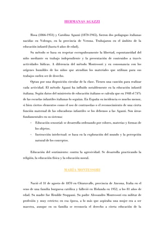 HERMANAS AGAZZI


     Rosa (1866-1951) y Carolina Agazzi (1870-1945), fueron dos pedagogas italianas
nacidas en Volengo, en la provincia de Verona. Trabajaron en el ámbito de la
educación infantil (hasta 6 años de edad).
     Su método se basa en respetar escrupulosamente la libertad, espontaneidad del
niño mediante su trabajo independiente y la presentación de contenidos a través
actividades lúdicas. A diferencia del método Montessori y en consonancia con los
orígenes humildes de los niños que atendían los materiales que utilizan para sus
trabajos suelen ser de desecho.
     Optan por una disposición circular de la clase. Tienen una canción para realizar
cada actividad. El método Agazzi ha influido notablemente en la educación infantil
italiana. Según datos del ministerio de educación italiano se calcula que en 1948 el 74%
de las escuelas infantiles italianas lo seguían. En España su incidencia es mucho menor,
si bien ciertos elementos como el uso de contraseñas o el reconocimiento de una cierta
función maternal de las educadoras infantiles se los debemos a las Agazzi. Son áreas
fundamentales en su sistema:
     -   Educación sensorial: se desarrolla ordenando por colores, materias y formas de
         los objetos.
     -   Instrucción intelectual: se basa en la exploración del mundo y la percepción
         natural de los conceptos.


     Educación del sentimiento: contra la agresividad. Se desarrolla practicando la
religión, la educación física y la educación moral.


                               MARÍA MONTESSORI


     Nació el 31 de agosto de 1870 en Chiaravalle, provincia de Ancona, Italia en el
seno de una familia burguesa católica y falleció en Holanda en 1952, a los 81 años de
edad. Su madre fue Renilde Stoppani. Su padre Alessandro Montessori era militar de
profesión y muy estricto; en esa época, a lo más que aspiraba una mujer era a ser
maestra, aunque en su familia se reconocía el derecho a cierta educación de la
 