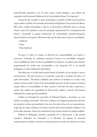 mujer.Estudió ingeniería a los 14 años, luego estudió biología y por último fue
aceptada en la Facultad de Medicina de la Universidad de Roma "La Sapienza".
     A pesar de que su padre se opuso al principio, se graduó en 1896 como la primera
mujer médico en Italia. Fue miembro de la Clínica Psiquiátrica Universitaria de Roma.
Más tarde, estudió antropología y obtuvo un doctorado en filosofía, época en la que
asistió a uno de los primeros cursos de psicología experimental. Es contemporánea de
Freud y desarrolló su propia clasificación de enfermedades mentales.Propuesta
educativaEntre otros puntos, Montessori dice que la educación se basa en un triángulo:
     - Ambiente
     - Amor
     - Niño-Ambiente


     El amor se refiere al respeto, la libertad con responsabilidad, con límites y
estructura. Valorarlo, fe, confianza, paciencia. Conocer sus necesidades. Empatía.
Amor: habilidad de darle al niño la posibilidad de despertar su espíritu para después
proporcionarle los medios que correspondan a este despertar. No es un método
pedagógico, es el descubrimiento del hombre.
     Descubrió que es el niño quién puede formar al hombre con sus mejores o peores
características. “El niño necesita ser reconocido, respetado y ayudado. El niño es el
padre del hombre.Ó Descubrió cualidades que enaltecen al hombre en el niño, como
carácter, fuerza moral y fuerza de la personalidad, presentes desde la primera infancia
aunque deben ser desarrolladas. Se debe respetar el derecho del niño a protestar y
opinar: ello conlleva las capacidades de observación, análisis y síntesis. Necesitamos
facilitarles los medios para desarrollarlas.
     Utilizó en el hospital los materiales de Edouard Séguin, y basándose en estos
elaboró sus propios materiales. Tenía dos ayudantes sin ninguna preparación docente,
sin prejuicios ni ideas preconcebidas. Son estos dos años la base de sus conocimientos.
Logró que los niños realizaran el examen estatal: obtuvieron resultados similares a los
de los niños normales. Llegó a la conclusión de que el niño normal está subdesarrollado.
     Elaboró la Pedagogía científica: partiendo de la observación y del método
científico, elaboraba sus materiales y su filosofía. Al mejorar la situación
socioeconómica en Italia, se hicieron viviendas de interés social. Los niños de 3 a 6 años
 