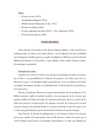 Obras
     -   El arroz con coco (1912)
     -   Antropología pedagógica (1913)
     -   Método avanzado Montessori (2 vols., 1917)
     -   El niño en la Iglesia (1929)
     -   La misa explicada a los niños (1932) 1 Paz y Educación (1934)
     -   El secreto de la infancia (1936)


                                    OVIDE DECROLY


     Ovide Decroly (23 de julio de 1871, Renaix (Ronse), Bélgica - 1932, Uccle) fue un
pedagogo belga. Se educó en un medio abierto y con la influencia de una sensibilidad
por la búsqueda científica gracias a su padre. Se diplomó en Medicina en la Facultad de
Medicina de Bruselas en el año 1897 y viajó a Berlín y París, donde continuó estudios
de neurología y psiquiatría.


     Principios de su obra
     Introduce los centros de interés como propuesta pedagógica basada en el respeto
por el niño y su personalidad con el objetivo de preparar a los niños para vivir en
libertad. Se opuso a la disciplina rígida, apostando por crear un ambiente motivador
con grupos homogéneos basados en la globalización, la observación de la naturaleza y
la escuela activa.
     Decroly, al igual que Montessori, comenzó interesándose por los problemas de los
débiles mentales. Aplicó el método científico a la investigación de los factores que
puedan modificar de forma favorable, la evolución intelectual, afectiva y motriz de los
niños que sometía a su observación. Los amargos recuerdos de su paso por la escuela
primaria, dejaron una profunda huella en el ánimo de Decroly, lo que dio origen a que
se interesará profundamente por la educación de la infancia de manera integral.
     Para Decroly, la función de globalización es un fenómeno todavía más general,
puesto que, además de la percepción, tiene el lado afectivo e indica el aspecto por el
cual el trabajo mental puede ser dominado, determinado y en todo caso influido por
 