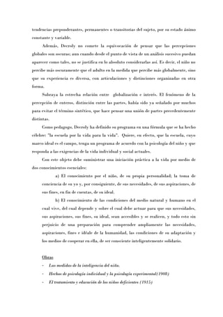 tendencias preponderantes, permanentes o transitorias del sujeto, por su estado ánimo
constante y variable.
     Además, Decroly no comete la equivocación de pensar que las percepciones
globales son oscuras; aun cuando desde el punto de vista de un análisis sucesivo puedan
aparecer como tales, no se justifica en lo absoluto considerarlas así. Es decir, el niño no
percibe más oscuramente que el adulto en la medida que percibe más globalmente, sino
que su experiencia es diversa, con articulaciones y distinciones organizadas en otra
forma.
     Subraya la estrecha relación entre globalización e interés. El fenómeno de la
percepción de enteros, distinción entre las partes, había sido ya señalado por muchos
para evitar el término sintético, que hace pensar una unión de partes precedentemente
distintas.
     Como pedagogo, Decroly ha definido su programa en una fórmula que se ha hecho
célebre: "la escuela por la vida para la vida". Quiere, en efecto, que la escuela, cuyo
marco ideal es el campo, tenga un programa de acuerdo con la psicología del niño y que
responda a las exigencias de la vida individual y social actuales.
     Con este objeto debe suministrar una iniciación práctica a la vida por medio de
dos conocimientos esenciales:
             a) El conocimiento por el niño, de su propia personalidad; la toma de
     conciencia de su yo y, por consiguiente, de sus necesidades, de sus aspiraciones, de
     sus fines, en fin de cuentas, de su ideal.
             b) El conocimiento de las condiciones del medio natural y humano en el
     cual vive, del cual depende y sobre el cual debe actuar para que sus necesidades,
     sus aspiraciones, sus fines, su ideal, sean accesibles y se realicen, y todo esto sin
     perjuicio de una preparación para comprender ampliamente las necesidades,
     aspiraciones, fines e idéale de la humanidad, las condiciones de su adaptación y
     los medios de cooperar en ella, de ser consciente inteligentemente solidario.


     Obras
     -   Las medidas de la inteligencia del niño.
     -   Hechos de psicología individual y la psicología experimental(1908)
     -   El tratamiento y educación de los niños deficientes (1915)
 