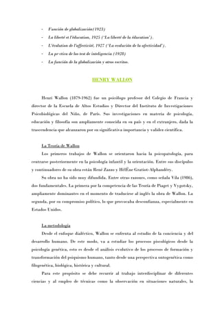 -   Función de globalización(1923)
     -   La liberté et l'éducation, 1925 (‘La liberté de la éducation’).
     -   L'évolution de l'affectivité, 1927 (‘La evolución de la afectividad’).
     -   La práctica de los test de inteligencia (1928)
     -   La función de la globalización y otros escritos.



                                   HENRY WALLON


     Henri Wallon (1879-1962) fue un psicólogo profesor del Colegio de Francia y
director de la Escuela de Altos Estudios y Director del Instituto de Investigaciones
Psicobiológicas del Niño, de París. Sus investigaciones en materia de psicología,
educación y filosofía son ampliamente conocida en su país y en el extranjero, dada la
trascendencia que alcanzaron por su significativa importancia y validez científica.


     La Teoría de Wallon
     Los primeros trabajos de Wallon se orientaron hacia la psicopatología, para
centrarse posteriormente en la psicología infantil y la orientación. Entre sus discípulos
y continuadores de su obra están René Zazzo y Hélène Gratiot-Alphandéry.
     Su obra no ha sido muy difundida. Entre otras razones, como señala Vila (1986),
dos fundamentales. La primera por la competencia de las Teoría de Piaget y Vygotsky,
ampliamente dominantes en el momento de traducirse al inglés la obra de Wallon. La
segunda, por su compromiso político, lo que provocaba desconfianza, especialmente en
Estados Unidos.


     La metodología
     Desde el enfoque dialéctico, Wallon se enfrenta al estudio de la conciencia y del
desarrollo humano. De este modo, va a estudiar los procesos piscológicos desde la
psicología genética, esto es desde el análisis evolutivo de los procesos de formación y
transformación del psiquismo humano, tanto desde una perspectiva ontogenética como
filogenética, biológica, histórica y cultural.
     Para este propósito se debe recurrir al trabajo interdisciplinar de diferentes
ciencias y al empleo de técnicas como la observación en situaciones naturales, la
 
