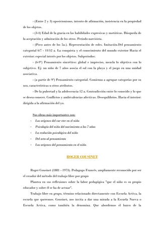 - (Entre 2 y 3) oposicionismo, intento de afirmación, insistencia en la propiedad
de los objetos.
         - (3-4) Edad de la gracia en las habilidades expresivas y motóricas. Búsqueda de
la aceptación y admiración de los otros. Periodo narcisista.
         - (Poco antes de los 5a.). Representación de roles. Imitación.Del pensamiento
categorial 6/7 - 11/12 a. La conquista y el conocimiento del mundo exterior Hacia el
exterior: especial interés por los objetos. Subperiodos:
         - (6-9») Pensamiento sincrético: global e impreciso, mezcla lo objetivo con lo
subjetivo. Ej: un niño de 7 años asocia el sol con la playa y el juego en una unidad
asociativa.
         - (a partir de 9») Pensamiento categorial. Comienza a agrupar categorías por su
uso, características u otros atributos.
         - De la pubertad y la adolescencia 12 a. Contradicción entre lo conocido y lo que
se desea conocer. Conflictos y ambivalencias afectivas. Desequilibrios. Hacia el interior:
dirigida a la afirmación del yo.


         Sus obras más importantes son:
     -    Los orígenes del carácter en el niño
     -    Psicología del niño del nacimiento a los 7 años
     -    La evolución psicológica del niño
     -    Del acto al pensamiento
     -    Los orígenes del pensamiento en el niño.


                                    ROGER COUSINET


     Roger Cousinet (1881 - 1973). Pedagogo Francés, ampliamente reconocido por ser
el creador del método del trabajo libre por grupo
     Plantea en sus reflexiones sobre la labor pedagógica "que el niño es su propio
educador y sobre él se ha de actuar".
     Trabajo libre en grupo, término relacionado directamente con Escuela Activa, la
escuela que queremos. Cousinet, nos invita a dar una mirada a la Escuela Nueva o
Escuela Activa, como también la denomina. Que abordemos el barco de la
 