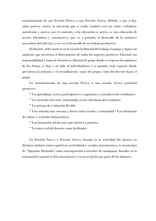 transformación de una Escuela Pasiva a una Escuela Activa. Debido, a que si hay
niños pasivos, tristes, la educación que se recibe también será así, triste, verbalista,
autoritaria y pasiva; por el contrario, si la educación es activa, es una educación de
acción, liberadora y constructiva, que va a permitir el desarrollo de la auténtica
naturaleza del niño (a) y a su vez el desarrollo de un trabajo productivo.
     El docente, debe motivar en la escuela la libertad del trabajo en grupo y lograr un
ambiente que favorezca el florecimiento de todos los aspectos positivos: Libertad con
responsabilidad y toma de iniciativas, libertad de grupo donde se respeten las opiniones
de los demás, se deje a un lado el individualismo y se puedan crear espacios donde
prevalezca la armonía y el entendimiento, tanto del grupo, como del docente hacia el
grupo.
     La transformación de una escuela Pasiva a una escuela Activa permitirá
promover:
     * Un aprendizaje activo, participativo y cooperativo, centrado en los estudiantes.
     * Un currículo relevante, relacionado con la vida diaria del estudiante.
     * Un sistema de evaluación flexible.
     * Una relación más cercana y fuerte entre escuela y comunidad.* Una formación
de valores y actitudes democráticas.
     * Una formación del docente más efectiva y práctica.
     * Un nuevo rol del docente como facilitador.


     La Escuela Nueva o Escuela Activa, basada en la actividad del alumno en
distintos ámbitos tanto cognitivos, actitudinales, sociales, psicomotrices, es el principio
de "Aprender Haciendo" como contraposición a métodos de enseñanzas, basados en la
transmisión expositiva del conocimiento y en su recepción por parte de los alumnos.
 
