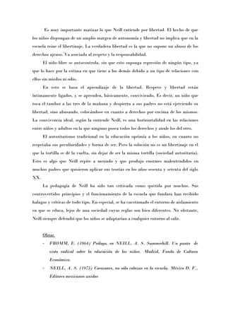 Es muy importante matizar lo que Neill entiende por libertad. El hecho de que
los niños dispongan de un amplio margen de autonomía y libertad no implica que en la
escuela reine el libertinaje. La verdadera libertad es la que no supone un abuso de los
derechos ajenos. Va asociada al respeto y la responsabilidad.
      El niño libre se autocontrola, sin que esto suponga represión de ningún tipo, ya
que lo hace por la estima en que tiene a los demás debido a un tipo de relaciones con
ellos sin miedos ni odio.
      En esto se basa el aprendizaje de la libertad. Respeto y libertad están
íntimamente ligados, y se aprenden, básicamente, conviviendo. Es decir, un niño que
toca el tambor a las tres de la mañana y despierta a sus padres no está ejerciendo su
libertad, sino abusando, colocándose en cuanto a derechos por encima de los mismos.
La convivencia ideal, según la entiende Neill, es una horizontalidad en las relaciones
entre niños y adultos en la que ninguno posea todos los derechos y anule los del otro.
      El autoritarismo tradicional en la educación oprimía a los niños, en cuanto no
respetaba sus peculiaridades y forma de ser. Pero la solución no es un libertinaje en el
que la tortilla se dé la vuelta, sin dejar de ser la misma tortilla (sociedad autoritaria).
Esto es algo que Neill repite a menudo y que produjo enormes malentendidos en
muchos padres que quisieron aplicar sus teorías en los años sesenta y setenta del siglo
XX.
      La pedagogía de Neill ha sido tan criticada como querida por muchos. Sus
controvertidos principios y el funcionamiento de la escuela que fundara han recibido
halagos y críticas de todo tipo. En especial, se ha cuestionado el entorno de aislamiento
en que se educa, lejos de una sociedad cuyas reglas son bien diferentes. No obstante,
Neill siempre defendió que los niños se adaptarían a cualquier entorno al salir.


      Obras
      -   FROMM, E. (1964) Prólogo, en NEILL, A. S. Summerhill. Un punto de
          vista radical sobre la educación de los niños. Madrid, Fondo de Cultura
          Económica.
      -   NEILL, A. S. (1975) Corazones, no sólo cabezas en la escuela. México D. F.,
          Editores mexicanos unidos
 