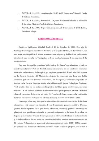 -   NEILL, A. S. (1979) Autobiografía. Neill! Neill! Orange peel! Madrid, Fondo
         de Cultura Económica.
     -   NEILL, A. S. (1994) Summerhill. Un punto de vista radical sobre la educación
         de los niños. Madrid, Fondo de Cultura Económica.
     -   NEILL, A. S. (1999) Hijos en libertad, visto, 18 de noviembre de 2008. Editor,
         Barcelona, Altaya.


                              LORENZO LUZURIAGA


     Nació en Valdepeñas (Ciudad Real) el 29 de Octubre de 1889. Era hijo de
Santiago Luzuriaga un maestro de Murrieta y de Ángeles Medina, de Socuéllamos. En
una nota autobiográfica él mismo rememora sus orígenes y habla de su padre como
director de una escuela en Valdepeñas y de su madre, hermana de un maestro de la
misma escuela.
     Fue uno de aquellos españoles “del éxodo y del llantoÓ que abandono el país en
aquel “apocalípticoÓ 1936 en Madrid, como consecuencia de los virulentos combates
desatados en las afueras de la capital, ya en plena guerra civil. En el año 1909 ingresa
en la Escuela Superior del Magisterio, después de conseguir una beca que había
solicitado por falta de recursos económicos. En esa época, y mientras preparaba su
ingreso en la Escuela Superior, acude a la biblioteca del Museo Pedagógico Nacional.
“Allí acudía -dice en sus notas autobiográficas inéditas- para mis lecturas, que eran
muchasÓ. Y allí conoció a Manuel Bartolomé Cossío, que le presentó a Giner. “Este fue
-dice- el encuentro decisivo de mi vida. D. Francisco le hizo entrar en la Institución
Libre de Enseñanza, en la que fue a la vez alumno y maestro desde 1908 a 1912.
     Luzuriaga sabía muy bien que la educación o determinada concepción de los fines
educativos- está siempre en función de un determinado proyecto político. Porque,
¿dónde deben separarse -si es que deben- educación, cultura y política? Luzuriaga se
planteará este problema, reiterada y contradictoriamente, a lo largo de su obra en
España y en el exilio. Tratará de salvaguardar su libertad individual, su independencia
y la independencia de sus obras de creación (defenderá siempre encarnizadamente su
Revista de Pedagogía, que aparecerá ininterrumpidamente entre 1922 y 1936), aunque
no por eso va a renunciar a la lucha por unos ideales claros de progreso, que le van a
 