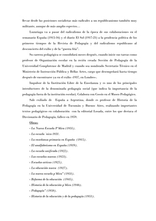 llevar desde las posiciones socialistas más radicales a un republicanismo también muy
militante, aunque de más amplio espectro…
     Luzuriaga va a pasar del radicalismo de la época de sus colaboraciones en el
semanario España (1915-16) y el diario El Sol (1917-21) a la prudencia política de los
primeros tiempos de la Revista de Pedagogía y del radicalismo republicano al
desconcierto del exilio y de la “guerra fríaÓ.
     Su carrera pedagógica se consolidará meses después, cuando inicie sus tareas como
profesor de Organización escolar en la recién creada Sección de Pedagogía de la
Universidad Complutense de Madrid y cuando sea nombrado Secretario Técnico en el
Ministerio de Instrucción Pública y Bellas Artes, cargo que desempeñará hasta tiempo
después de encontrarse ya en el exilio -1937, en Londres-.
     Impulsor de la Institución Libre de la Enseñanza y es uno de los principales
introductores de la denominada pedagogía social (que indica la importancia de la
pedagogía fuera de la institución escolar). Colabora con Cossío en el Museo Pedagógico.
     Sale exiliado de     España a Argentina, donde es profesor de Historia de la
Pedagogía en la Universidad de Tucumán y Buenos Aires, realizando importantes
textos pedagógicos en colaboración con la editorial Losada, entre los que destaca el
Diccionario de Pedagogía, fallece en 1959.
     Obras:
     - La Nueva Escuela Pública (1931).
     - La escuela única 1931.
     - La enseñanza primaria en España (1915).
     - El analfabetismo en España (1919).
     - La escuela unificada (1922).
     - Las escuelas nuevas (1923).
     - Escuelas activas (1925).
     - La educación nueva (1927).
     - La nueva escuela pública” (1931).
     - Reforma de la educación (1945).
     - Historia de la educación pública (1946).
     - Pedagogía” (1950).
     - Historia de la educación y de la pedagogía (1951).
 