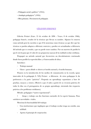 - Pedagogía social y política” (1954).
     - Antología pedagógica” (1956)
     - Obra póstuma. Diccionario de pedagogía.




                                  CÉLESTIN FREINET


     Célestin Freinet (Gars, 15 de octubre de 1896 - Vence, 8 de octubre 1966),
pedagogo francés, creador de la técnicas que llevan su nombre. Algunos lo conocen
como método pero la cuestión es que él lo menciona como técnicas ya que dice que las
técnicas se pueden adaptar a diferente contexto y pueden ser actualizadas a diferencia
del método que es cerrado y que no puede tener cambios. Fue un maestro de pueblo lo
que le sirvió para que el valor de sus propuestas nazcan de la realidad escolar cotidiana.
     Propugnó un método natural que favoreciera un descubrimiento continuado
donde fuera posible la expresión libre y el intercambio de ideas.
     Introduce:
     -   Trabajo manual
     -   Clases - paseo dónde se observa el medio natural y el medio humano.
     Pionero en la introducción de los medios de comunicación en la escuela. (gran
innovador de la pedagogía S. XX) Freinet a diferencia de otros pedagogos le da
preferencia a la parte “prácticaÓ. Proponía un aprendizaje espontáneo a base de
pruebas, ensayos y errores. (Motivó a que el niño a partir de su vivencia práctica de
todos lo días sea el protagonista de su propio aprendizaje, intentado dar respuesta
práctica a los problemas cotidianos).
     Método pedagógico “tanteo experimentalÓ.
     •      Juego y trabajo son dos funciones naturales de la especie humana. Para
satisfacer necesidades vitales.
     Menciona la funcionalidad del trabajo:
     -   Crea instituciones que impliquen que el trabajo escolar tenga un sentido, una
         utilidad.
     -   Aporta el principio de cooperación:
 