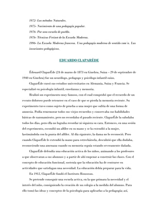 1972- Los métodos Naturales.
     1975- Nacimiento de una pedagogía popular.
     1976- Por una escuela de pueblo.
     1976- Técnicas Freinet de la Escuela Moderna.
     1996- La Escuela Moderna francesa. Una pedagogía moderna de sentido común. Las
     invariantes pedagógicas.


                             EDUARDO CLAPARÉDE


     Édouard Claparède (24 de marzo de 1873 en Ginebra, Suiza – 29 de septiembre de
1940 en Ginebra) fue un neurólogo, pedagogo y psicólogo infantil suizo.
     Claparède cursó sus estudios universitarios en Alemania, Suiza y Francia. Se
especializó en psicología infantil, enseñanza y memoria.
     Realizó un experimento muy famoso, con el cual comprobó que el recuerdo de un
evento doloroso puede retenerse en el caso de que se pierda la memoria reciente. Su
experimento tuvo como sujeto de prueba a una mujer que sufría de una forma de
amnesia. Podía rememorar todos sus viejos recuerdos y conservaba sus habilidades
básicas de razonamiento, pero no recordaba el pasado reciente. Claparède la saludaba
todos los días, pero ella no lograba recordar ni siquiera su cara. Entonces, en una sesión
del experimento, escondió un alfiler en su mano y se la extendió a la mujer,
lastimándola con la punta del alfiler. Al día siguiente, la dama no lo reconoció. Pero
cuando Claparède le extendió la mano para estrechársela, descubrió que ella dudaba,
reconociendo una amenaza cuando su memoria seguía estando severamente dañada.
     Claparède defendía una educación activa de los niños, animando a los profesores
a que observaran a sus alumnos y a partir de ahí empezar a construir las clases. Con el
concepto de educación funcional, sostenía que la educación ha de centrarse en
actividades que satisfagan una necesidad. La educación debía preparar para la vida.
     En 1912, Claparède fundó el Instituto Rousseau.
     Se pretende conseguir una escuela activa, en la que primara la necesidad y el
interés del niño, consiguiendo la creación de un colegio a la medida del alumno. Para
ello tomó las ideas y conceptos de la psicología para aplicarlas a la pedagogía; así,
 