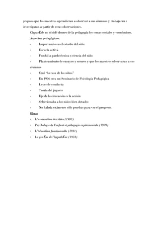 propuso que los maestros aprendieran a observar a sus alumnos y trabajaran e
investigaran a partir de estas observaciones.
     Claparède no olvidó dentro de la pedagogía los temas sociales y económicos.
     Aspectos pedagógicos:
     -       Importancia en el estudio del niño
     -       Escuela activa
     -       Fundó la pardotécnica o ciencia del niño
     -       Planteamiento de ensayos y errores y que los maestros observaran a sus
     alumnos
     -       Creó “la casa de los niñosÓ
     -       En 1906 crea un Seminario de Psicología Pedagógica
     -       Leyes de conducta
     -       Teoría del juguete
     -       Eje de la educación es la acción
     -       Seleccionaba a los niños bien dotados
     -       No habría exámenes sólo pruebas para ver el progreso.
     Obras
     -   L’association des idées (1903)
     -   Psychologie de l’enfant et pédagogie expérimentale (1909)
     -   L’éducation fonctionnelle (1931)
     -   La genèse de l’hypothèse (1933)
 