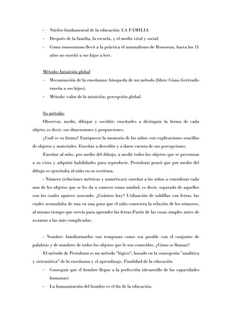 -   Núcleo fundamental de la educación: LA FAMILIA
     -   Después de la familia, la escuela, y el medio vital y social.
     -   Como roussoniano llevó a la práctica el naturalismo de Rousseau, hasta los 11
         años no enseñó a sus hijos a leer.


     Método: Intuición global
     -   Mecanización de la enseñanza: búsqueda de un método (libro: Cómo Gertrudis
         enseña a sus hijos).
     -   Método: valor de la intuición: percepción global.


     Su método:
     Observar, medir, dibujar y escribir: enseñarles a distinguir la forma de cada
objeto, es decir, sus dimensiones y proporciones.
     ¿Cuál es su forma? Enriquecer la memoria de los niños con explicaciones sencillas
de objetos y materiales. Enseñar a describir y a darse cuenta de sus percepciones.
     Enseñar al niño, por medio del dibujo, a medir todos los objetos que se presentan
a su vista y adquirir habilidades para reproducir. Pestalozzi pensó que por medio del
dibujo se ejercitaba al niño en su escritura.
     - Número (relaciones métricas y numéricas): enseñar a los niños a considerar cada
uno de los objetos que se les da a conocer como unidad, es decir, separado de aquellos
con los cuales aparece asociado. ¿Cuántos hay? Utilización de tablillas con letras, las
cuales acumulaba de una en una para que el niño conociera la relación de los números,
al mismo tiempo que servía para aprender las letras.Partir de las cosas simples antes de
avanzar a las más complicadas.


     - Nombre: familiarizarlos tan temprano como sea posible con el conjunto de
palabras y de nombres de todos los objetos que le son conocidos. ¿Cómo se llaman?
     El método de Pestalozzi es un método "lógico", basado en la concepción "analítica
y sistemática" de la enseñanza y el aprendizaje. Finalidad de la educación
     -   Conseguir que el hombre llegue a la perfección (desarrollo de las capacidades
         humanas)
     -   La humanización del hombre es el fin de la educación.
 