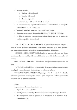 -   Triple actividad:
                o Espíritu: vida intelectual.
                o Corazón: vida moral
                o Mano: vida práctica
        -   La educación sigue el desarrollo de la Humanidad.
        -   El camino que debe seguir la educación es: n Ser instintivo, se encarga la
            familia: EDUCACIÓN FAMILIAR
        -   Ser social, se encarga el Estado: EDUCACIÓN ESCOLAR
        -   Ser moral, se encarga la Humanidad: EDUCACIÓN MORAL Y SOCIAL
        -   Le daba un gran valor a la educación religiosa, siempre que ésta no tuviera un
            carácter dogmático ni confesional.


        FUNCIÓN SOCIAL DE LA EDUCACIÓN: El principal objetivo era integrar a
niños de escasos recursos a la vida social, a través de la enseñanza de un oficio. Pensaba
que sus propios alumnos -a largo plazo- serían los educadores del mañana.
        DESEMPEÑO DEL DOCENTE: El educador no era concebido como una figura
autoritaria. En este sentido, el docente, debía estar al servicio de las necesidades del
alumno.
        CONCEPTO DEL ALUMNO: Una confianza muy grande en las capacidades del
niño.
        PAPEL DE LA ESCUELA: La concepción de establecimiento escolar estaba
muy ligada a la enseñanza del oficio: más que escuelas eran talleres.
        CONCEPTO DE LOS VALORES: El principal valor de su interés fue el de la
educación igualitaria, es decir, poder educar a gente marginada. Confiaba plenamente
en las virtudes de la educación popular.


        Obras
        Algunas de sus obras más importantes son:
        -   Vigilia de un solitario (1780)
        -   Una hoja suiza (17drtyt82). Es una revista compuesta y editada por Pestalozzi.
        -   Mis indagaciones sobre el proceso de la Naturaleza en el desarrollo de la
            Humanidad (1797)
 