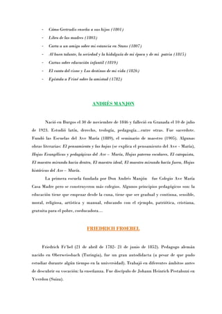 -    Cómo Gertrudis enseña a sus hijos (1801)
     -    Libro de las madres (1803)
     -    Carta a un amigo sobre mi estancia en Stans (1807)
     -    Al buen talante, la seriedad y la hidalguía de mi época y de mi patria (1815)
     -    Cartas sobre educación infantil (1819)
     -    El canto del cisne y Los destinos de mi vida (1826)
     -    Epístola a Friné sobre la amistad (1782)




                                  ANDRÉS MANJON


         Nació en Burgos el 30 de noviembre de 1846 y falleció en Granada el 10 de julio
de 1923. Estudió latín, derecho, teología, pedagogía…entre otras. Fue sacerdote.
Fundó las Escuelas del Ave María (1889), el seminario de maestro (1905). Algunas
obras literarias: El pensamiento y las hojas (se explica el pensamiento del Ave - María),
Hojas Evangélicas y pedagógicas del Ave – María, Hojas paterno escolares, El catequista,
El maestro mirando hacia dentro, El maestro ideal, El maestro mirando hacía fuera, Hojas
históricas del Ave – María.
         La primera escuela fundada por Don Andrés Manjón          fue Colegio Ave María
Casa Madre pero se construyeron más colegios. Algunos principios pedagógicos son: la
educación tiene que empezar desde la cuna, tiene que ser gradual y continua, sensible,
moral, religiosa, artística y manual, educando con el ejemplo, patriótica, cristiana,
gratuita para el pobre, coeducadora…



                               FRIEDRICH FROEBEL


     Friedrich Fröbel (21 de abril de 1782- 21 de junio de 1852). Pedagogo alemán
nacido en Oberweissbach (Turingia), fue un gran autodidacta (a pesar de que pudo
estudiar durante algún tiempo en la universidad). Trabajó en diferentes ámbitos antes
de descubrir su vocación: la enseñanza. Fue discípulo de Johann Heinrich Pestalozzi en
Yverdon (Suiza).
 