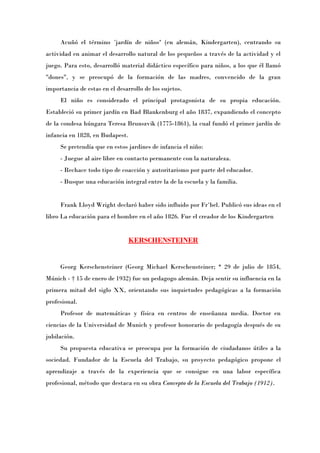 Acuñó el término «jardín de niños» (en alemán, Kindergarten), centrando su
actividad en animar el desarrollo natural de los pequeños a través de la actividad y el
juego. Para esto, desarrolló material didáctico específico para niños, a los que él llamó
"dones", y se preocupó de la formación de las madres, convencido de la gran
importancia de estas en el desarrollo de los sujetos.
     El niño es considerado el principal protagonista de su propia educación.
Estableció su primer jardín en Bad Blankenburg el año 1837, expandiendo el concepto
de la condesa húngara Teresa Brunszvik (1775-1861), la cual fundó el primer jardín de
infancia en 1828, en Budapest.
     Se pretendía que en estos jardines de infancia el niño:
     - Juegue al aire libre en contacto permanente con la naturaleza.
     - Rechace todo tipo de coacción y autoritarismo por parte del educador.
     - Busque una educación integral entre la de la escuela y la familia.


     Frank Lloyd Wright declaró haber sido influido por Fröbel. Publicó sus ideas en el
libro La educación para el hombre en el año 1826. Fue el creador de los Kindergarten


                                 KERSCHENSTEINER


     Georg Kerschensteiner (Georg Michael Kerschensteiner; * 29 de julio de 1854,
Múnich - † 15 de enero de 1932) fue un pedagogo alemán. Deja sentir su influencia en la
primera mitad del siglo XX, orientando sus inquietudes pedagógicas a la formación
profesional.
     Profesor de matemáticas y física en centros de enseñanza media. Doctor en
ciencias de la Universidad de Munich y profesor honorario de pedagogía después de su
jubilación.
     Su propuesta educativa se preocupa por la formación de ciudadanos útiles a la
sociedad. Fundador de la Escuela del Trabajo, su proyecto pedagógico propone el
aprendizaje a través de la experiencia que se consigue en una labor específica
profesional, método que destaca en su obra Concepto de la Escuela del Trabajo (1912).
 