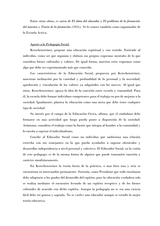 Entre otras obras, es autor de El alma del educador y El problema de la formación
del maestro y Teoría de la formación (1921). Se le conoce también como organizador de
la Escuela Activa.


     Aporte a la Pedagogía Social
     Kerschensteiner, propone una educación espiritual y con sentido. Entiende al
individuo, como ser que organiza y elabora sus propios esquemas mentales de lo que
considera bienes culturales y valores. De igual forma, muestra estos esquemas como
algo que debe ser experimentado más que conocido.
     Las características de la Educación Social, propuesta por Kerschensteiner,
muestran inclinación por la variedad y profundidad de lo personal y la necesidad,
aprobación y vinculación de los valores ya adquiridos con los nuevos. Al igual que
otros, Kerschensteiner, apoya la idea de la conexión entre escuela y comunidad. Para
él, la escuela debe formar individuos competentes para el trabajo en pro de mejoras a la
sociedad. Igualmente, plantea la educación como una meta que debe tener cualquier
tipo de sociedad.
     Su interés por el campo de la Educación Cívica, afirma, que el ciudadano debe
formarse en una actividad que luego pueda poner a disposición de la sociedad.
Asimismo, considera el trabajo como la fuente que integra al hombre a la comunidad y
lo enseña a superar el individualismo.
     Concibe al Educador Social como un individuo que ambiciona una relación
estrecha con sus semejantes en la que pueda ayudarlos a superar obstáculos y
desarrollar independencia a nivel personal y colectivo. El Educador Social, en la visión
de este pedagogo, es de la misma forma de alguien que puede transmitir emoción y
carácter simultáneamente.
     En Kerschensteiner la teoría brota de la práctica, o mas bien una y otra se
encuentran en intercambio permanente. Sostenía, como Pestalozzi que toda enseñanza
debe adaptarse a los grados del desarrollo del espíritu, pues la educación verdadera solo
se realiza mediante el encuentro fecundo de un espíritu receptivo y de los bienes
culturales de acuerdo con dicho espíritu. Aunque la pedagogía no se sea una ciencia
fácil debe ser gozosa y sagrada. No se vuelve uno educador aunque se estudie la mejor
teoría educativa.
 