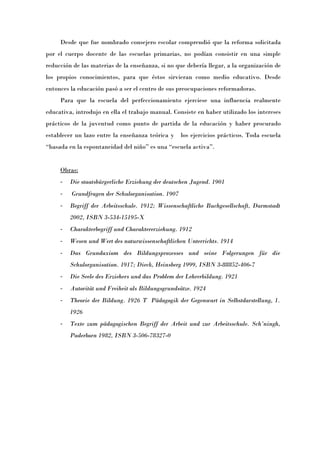 Desde que fue nombrado consejero escolar comprendió que la reforma solicitada
por el cuerpo docente de las escuelas primarias, no podían consistir en una simple
reducción de las materias de la enseñanza, si no que debería llegar, a la organización de
los propios conocimientos, para que éstos sirvieran como medio educativo. Desde
entonces la educación pasó a ser el centro de sus preocupaciones reformadoras.
     Para que la escuela del perfeccionamiento ejerciese una influencia realmente
educativa, introdujo en ella el trabajo manual. Consiste en haber utilizado los intereses
prácticos de la juventud como punto de partida de la educación y haber procurado
establecer un lazo entre la enseñanza teórica y    los ejercicios prácticos. Toda escuela
“basada en la espontaneidad del niñoÓ es una “escuela activaÓ.


     Obras:
     -   Die staatsbürgerliche Erziehung der deutschen Jugend. 1901
     -   Grundfragen der Schulorganisation. 1907
     -   Begriff der Arbeitsschule. 1912; Wissenschaftliche Buchgesellschaft, Darmstadt
         2002, ISBN 3-534-15195-X
     -   Charakterbegriff und Charaktererziehung. 1912
     -   Wesen und Wert des naturwissenschaftlichen Unterrichts. 1914
     -   Das Grundaxiom des Bildungsprozesses und seine Folgerungen für die
         Schulorganisation. 1917; Dieck, Heinsberg 1999, ISBN 3-88852-406-7
     -   Die Seele des Erziehers und das Problem der Lehrerbildung. 1921
     -   Autorität und Freiheit als Bildungsgrundsätze. 1924
     -   Theorie der Bildung. 1926 T Pädagogik der Gegenwart in Selbstdarstellung, 1.
         1926
     -   Texte zum pädagogischen Begriff der Arbeit und zur Arbeitsschule. Schöningh,
         Paderborn 1982, ISBN 3-506-78327-0
 