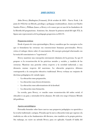 JOHN DEWEY


     John Dewey (Burlington (Vermont), 20 de octubre de 1859 – Nueva York, 1 de
junio de 1952) fue un filósofo, psicólogo y pedagogo estadounidense. Junto con Charles
Sanders Peirce y William James, a Dewey se le conoce por ser uno de los fundadores de
la filosofía del pragmatismo. Asimismo, fue, durante la primera mitad del siglo XX, la
figura más representativa de la pedagogía progresista en EE.UU.


     Propuestas teóricas
     Desde el punto de vista epistemológico, Dewey considera que los conceptos en los
que se formularon las creencias son construcciones humanas provisionales. Dewey
critica el enfoque clásico sobre el conocimiento. El concepto principal relacionado con
la teoría del conocimiento es "experiencia".
     Dewey mantiene una concepción enteramente dinámica de la persona. Lo que él
propone es la reconstrucción de las prácticas morales y sociales, y también de las
creencias. Mantiene una posición crítica respecto a la sociedad industrial, y una
distancia enorme respecto del marxismo. La educación progresiva debemos
contraponerla a la concepción educativa tradicional. Dewey rechaza un conjunto de
doctrinas pedagógicas de variado signo:
     -   La educación como preparación.
     -   La educación como desenvolvimiento.
     -   La educación como adiestramiento de la facultad.
     -   La educación como formación.
     La escuela, para Dewey, se concibe como reconstrucción del orden social, el
educador es un guía y orientador de los alumnos. De todo esto surge el famoso Método
del problema.


     Aportes metodológicos
     Pretendía formular sobre bases nuevas una propuesta pedagógica en oposición a
la escuela tradicional y antigua. Pensaba que la nueva educación tenía que superar a la
tradición no sólo en los fundamentos del discurso, sino también en la propia práctica.
Sin embargo, no existe un método Dewey para ser aplicado. Cuando él habla del
 