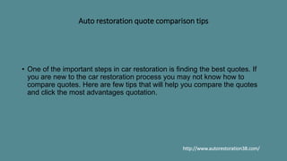 Auto restoration quote comparison tips
• One of the important steps in car restoration is finding the best quotes. If
you are new to the car restoration process you may not know how to
compare quotes. Here are few tips that will help you compare the quotes
and click the most advantages quotation.
http://www.autorestoration38.com/
 