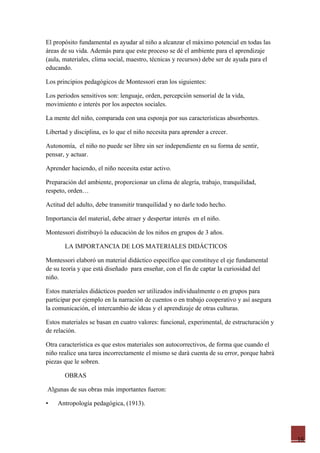 El propósito fundamental es ayudar al niño a alcanzar el máximo potencial en todas las
áreas de su vida. Además para que este proceso se dé el ambiente para el aprendizaje
(aula, materiales, clima social, maestro, técnicas y recursos) debe ser de ayuda para el
educando.

Los principios pedagógicos de Montessori eran los siguientes:

Los periodos sensitivos son: lenguaje, orden, percepción sensorial de la vida,
movimiento e interés por los aspectos sociales.

La mente del niño, comparada con una esponja por sus características absorbentes.

Libertad y disciplina, es lo que el niño necesita para aprender a crecer.

Autonomía, el niño no puede ser libre sin ser independiente en su forma de sentir,
pensar, y actuar.

Aprender haciendo, el niño necesita estar activo.

Preparación del ambiente, proporcionar un clima de alegría, trabajo, tranquilidad,
respeto, orden…

Actitud del adulto, debe transmitir tranquilidad y no darle todo hecho.

Importancia del material, debe atraer y despertar interés en el niño.

Montessori distribuyó la educación de los niños en grupos de 3 años.

       LA IMPORTANCIA DE LOS MATERIALES DIDÁCTICOS

Montessori elaboró un material didáctico específico que constituye el eje fundamental
de su teoría y que está diseñado para enseñar, con el fin de captar la curiosidad del
niño.

Estos materiales didácticos pueden ser utilizados individualmente o en grupos para
participar por ejemplo en la narración de cuentos o en trabajo cooperativo y así asegura
la comunicación, el intercambio de ideas y el aprendizaje de otras culturas.

Estos materiales se basan en cuatro valores: funcional, experimental, de estructuración y
de relación.

Otra característica es que estos materiales son autocorrectivos, de forma que cuando el
niño realice una tarea incorrectamente el mismo se dará cuenta de su error, porque habrá
piezas que le sobren.

       OBRAS

Algunas de sus obras más importantes fueron:

•   Antropología pedagógica, (1913).




                                                                                            16
 