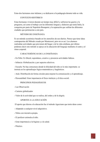 Estas dos hermanas eran italianas y se dedicaron a la pedagogía durante toda su vida.

       CONTEXTO HISTÓRICO

Estas hermanas vivieron durante un tiempo muy difícil y sufrieron las guerra y la
posguerra, así como el trabajo con las diferentes lenguas y dialectos que tenía Italia, la
conquista por parte de Napoleón Bonaparte y la separación que sufrían las diferentes
ciudades que pertenecían a este país.

       MÉTODO DE ENSEÑANZA

Es un método económico basado en los utensilios de uso diarios. Parece que tiene ideas
contrapuestas del Método creado por Montessori, pero no es así. Los alumnos
realizaban actividades que provienen del hogar y de la vida cotidiana, por último
podemos decir este método se apoya en la educación del lenguaje mediante el canto y el
ritmo corporal.

       CARACTERÍSTICAS DE LA ENSEÑANZA

- En Niño: Es liberal, espontáneo, creativo y presencia actividades lúdicas.

- Infancia: Globalización y por aspectos afectivos.

- Escuela: No hay estructuras donde la felicidad del niño es lo más importante. se
instruía en los aprendizajes lógico-matemáticos y lingüísticos.

- Aula: Distribución de forma circular para mejorar la comunicación y el aprendizaje.

- Personalidad: Gran importancia al físico intelecto y el ético-social.

       PRINCIPIOS PEDAGÓGICOS

- Las Observación

- Carácter globalizador

- Valor de la actividad que se realiza, del orden y de la alegría.

       APORTES A LA EDUCACIÓN

El aporte que dieron a la educación fue el método Agazziano que tenía ideas como:

- Adaptado a cualquier nivel adquisitivo.

- Niños con iniciativa propia.

- El profesor estimula al niño.

- Gran importancia a la higiene y a la salud.

- Práctico.




                                                                                             16
 