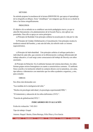 MÉTODO

Su método propone la enseñanza de la lectura IDEOVISUAL que apoya el aprendizaje
de la ortografía en dibujos. Estos “ortodibujos” son imágenes que llevan en su diseño la
letra o las letras ortográficamente.

       PRINCIPIOS

El objetivo de su método no es establecer una teoría pedagógica nueva, ya que se
adscribe básicamente a los planteamientos de la Escuela Nueva, sino aplicar sus
postulados. Para ello se apoya en varios principios:
    a) Principio de Realidad: Este principio enfatiza la escuela para la vida por la vida

    b) Principio de Unidad, Globalización o Concentración: Este principio recalca la
tendencia natural del hombre, y más aún del niño, de referirlo todo a sí mismo
(egocentrismo),


    c) Principio de Individualidad: Este principio enfatiza el enfoque particular e
individual de cada niño, que consiste en la diferenciación o enfoque diferenciado del
trabajo educativo, el cual surge como consecuencia del trabajo de Decroly con niños
anormales.

  d) Principio de Relación: En el ambiente humano del sistema decroliano, los niños
forman grupos mixtos homogéneos en cuanto a características comunes. El ambiente
físico concibe a la institución infantil en contacto directo con la naturaleza, con salas,
tipo talleres o laboratorios con materiales que los niños ayudarán a organizar, y otra,
para comedor.

       OBRAS:

Sus obras más destacadas son:

“Las medidas de la inteligencia del niño.”

“Hechos de psicología individual y la psicología experimental(1908) “.

“El tratamiento y educación de los niños deficientes (1915) “.

“Función de globalización(1923) “.

                          INDICADORES DE EVALUACIÓN

Fecha de evaluación: 7-02-2011

Tipo de trabajo: Grupal

Autores: Raquel Benito, Elena Borrego, Félix Pérez y Eva García.

  Aspectos      Insuficiente     Aceptable       Buen nivel      Excelente      Puntuación




                                                                                             16
 