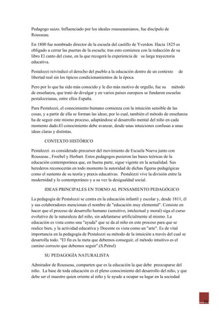 Pedagogo suizo. Influenciado por los ideales rousseaunianos, fue discípulo de
Rousseau.

En 1800 fue nombrado director de la escuela del castillo de Yverdon. Hacia 1825 es
obligado a cerrar las puertas de la escuela; tras esto comienza con la redacción de su
libro El canto del cisne, en la que recogerá la experiencia de su larga trayectoria
educativa.

Pestalozzi reivindicó el derecho del pueblo a la educación dentro de un contexto     de
libertad real sin los típicos condicionamientos de la época.

Pero por lo que ha sido más conocido y le dio más motivo de orgullo, fue su método
de enseñanza, que trató de divulgar y en varios países europeos se fundaron escuelas
pestalozzianas, entre ellos España.

Para Pestalozzi, el conocimiento humano comienza con la intuición sensible de las
cosas, y a partir de ella se forman las ideas; por lo cual, también el método de enseñanza
ha de seguir este mismo proceso, adaptándose al desarrollo mental del niño en cada
momento dado.El conocimiento debe avanzar, desde unas intuiciones confusas a unas
ideas claras y distintas.

       CONTEXTO HISTÓRICO

Pestalozzi es considerado precursor del movimiento de Escuela Nueva junto con
Rousseau , Froebel y Herbart. Estos pedagogos pusieron las bases teóricas de la
educación contemporánea que, en buena parte, sigue vigente en la actualidad. Sus
herederos reconocerán en todo momento la autoridad de dichas figuras pedagógicas
como el sustento de su teoría y praxis educativas. Pestalozzi vive la división entre la
modernidad y lo contemporáneo y a su vez la desigualdad social.

       IDEAS PRINCIPALES EN TORNO AL PENSAMIENTO PEDAGÓGICO

La pedagogía de Pestalozzi se centra en la educación infantil y escolar y, desde 1811, él
y sus colaboradores mencionan el nombre de "educación muy elemental". Consiste en
hacer que el proceso de desarrollo humano (sensitivo, intelectual y moral) siga el curso
evolutivo de la naturaleza del niño, sin adelantarse artificialmente al mismo. La
educación es vista como una "ayuda" que se da al niño en este proceso para que se
realice bien, y la actividad educativa y Docente es vista como un "arte". Es de vital
importancia en la pedagogía de Pestalozzi su método de la intuición a través del cual se
desarrolla todo. "El fin es la meta que debemos conseguir, el método intuitivo es el
camino correcto que debemos seguir".(S.Petrel)

       SU PEDAGOGÍA NATURALISTA

Admirador de Rousseau, comparten que es la educación la que debe preocuparse del
niño. La base de toda educación es el pleno conocimiento del desarrollo del niño, y que
debe ser el maestro quien oriente al niño y le ayude a ocupar su lugar en la sociedad




                                                                                             16
 