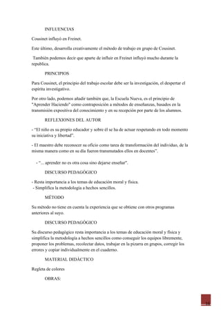 INFLUENCIAS

Cousinet influyó en Freinet.

Este último, desarrolla creativamente el método de trabajo en grupo de Cousinet.

 También podemos decir que aparte de influir en Freinet influyó mucho durante la
republica.

       PRINCIPIOS

Para Cousinet, el principio del trabajo escolar debe ser la investigación, el despertar el
espíritu investigativo.

Por otro lado, podemos añadir también que, la Escuela Nueva, es el principio de
"Aprender Haciendo" como contraposición a métodos de enseñanzas, basados en la
transmisión expositiva del conocimiento y en su recepción por parte de los alumnos.

       REFLEXIONES DEL AUTOR

- “El niño es su propio educador y sobre él se ha de actuar respetando en todo momento
su iniciativa y libertad”.

- El maestro debe reconocer su oficio como tarea de transformación del individuo, de la
misma manera como en su día fueron transmutados ellos en docentes”.

  - “... aprender no es otra cosa sino dejarse enseñar".

       DISCURSO PEDAGÓGICO

- Resta importancia a los temas de educación moral y física.
 - Simplifica la metodología a hechos sencillos.

       MÉTODO

Su método no tiene en cuenta la experiencia que se obtiene con otros programas
anteriores al suyo.

       DISCURSO PEDAGÓGICO

Su discurso pedagógico resta importancia a los temas de educación moral y física y
simplifica la metodología a hechos sencillos como conseguir los equipos libremente,
proponer los problemas, recolectar datos, trabajar en la pizarra en grupos, corregir los
errores y copiar individualmente en el cuaderno.

       MATERIAL DIDÁCTICO

Regleta de colores

       OBRAS:




                                                                                             16
 