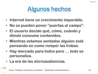 La práctica
• El “pirata” lo será siempre.
• La mayoría de modelos de negocio en Internet
  funcionan bajo el concepto Freemium.
• Aproximadamente el 10% de los usuarios de
  aplicaciones con sistemas Freemium pagan. El
  resto, no.
• Hay mucho contenido gratuito en Internet y mucha
  gente dispuesta a regalar conocimiento.
• Los usuarios siempre van más rápido que las
  empresas y la administración.
• Un archivo digital es más “pirateable” que un
  producto físico.
 Curso: “El eBook: de la teoría a la práctica” - David Soler www.davidsoler.es   34
 