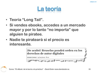 Que hace la industria
• Presiona al gobierno para que …
   – Adopte medidas legales.
   – Aplique impuestos “por si acaso”.
Pero también …
• Quiere ganar lo mismo en el on-line que en el
  off-line.
• No editan pensando en el canal.



 Curso: “El eBook: de la teoría a la práctica” - David Soler www.davidsoler.es   35
 