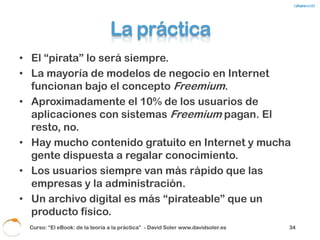 Pero…
¿Realmente un DRM o cualquier otro sistema
            puede parar esto?




           ¿El problema es el precio?



Curso: “El eBook: de la teoría a la práctica” - David Soler www.davidsoler.es   36
 
