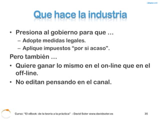 ¿Soluciones?
•   Buscar un precio “justo”.
•   Estrategia del “huevo frito”. Ejemplo Madonna.
•   Educar al consumidor.
•   Evitar la tentación de la piratería: más formatos
    disponibles y adecuados a todos los targets =
    Personalización.
•   Productos sólo disponibles en el cloud.
•   Micropagos, suscripción y venta “por capítulos”.
•   Adaptarse al consumidor y al canal.
•   Patrocinios.

    Curso: “El eBook: de la teoría a la práctica” - David Soler www.davidsoler.es   37
 