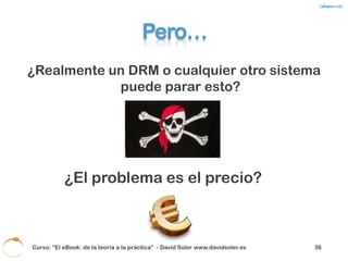 Porque ¿Cuáles son las
               alternativas?
• Aplicaciones que se ejecutan en tu PC y
  borran contenidos supuestamente piratas.
• Cobrar un impuesto en la venta de cualquier
  ordenador o aparato con conexión a
  Internet.
• Policía cibernética.
• Cobrar a las operadoras.



 Curso: “El eBook: de la teoría a la práctica” - David Soler www.davidsoler.es   38
 