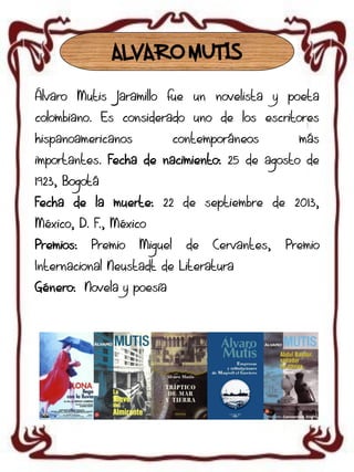 ALVARO MUTIS
Álvaro Mutis Jaramillo fue un novelista y poeta
colombiano. Es considerado uno de los escritores
hispanoamericanos

contemporáneos

más

importantes. Fecha de nacimiento: 25 de agosto de

1923, Bogotá
Fecha de la muerte: 22 de septiembre de 2013,
México, D. F., México
Premios:

Premio

Miguel

de

Cervantes,

Internacional Neustadt de Literatura
Género: Novela y poesía

Premio

 