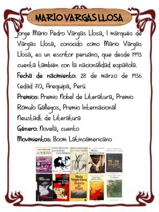 MARIO VARGAS LLOSA
Jorge Mario Pedro Vargas Llosa, I marqués de

Vargas Llosa, conocido como Mario Vargas
Llosa, es un escritor peruano, que desde 1993
cuenta también con la nacionalidad española.
Fecha de nacimiento: 28 de marzo de 1936
(edad 77), Arequipa, Perú

Premios: Premio Nobel de Literatura, Premio
Rómulo Gallegos, Premio Internacional
Neustadt de Literatura
Género: Novela, cuento
Movimientos: Boom Latinoamericano

 