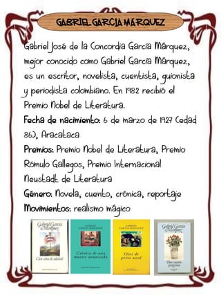 GABRIEL GARCÍA MÁRQUEZ
Gabriel José de la Concordia García Márquez,

mejor conocido como Gabriel García Márquez,
es un escritor, novelista, cuentista, guionista
y periodista colombiano. En 1982 recibió el
Premio Nobel de Literatura.
Fecha de nacimiento: 6 de marzo de 1927 (edad

86), Aracataca
Premios: Premio Nobel de Literatura, Premio
Rómulo Gallegos, Premio Internacional
Neustadt de Literatura
Género: Novela, cuento, crónica, reportaje
Movimientos: realismo mágico

 