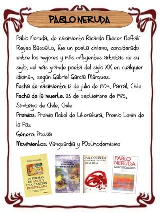 PABLO NERUDA
Pablo Neruda, de nacimiento Ricardo Eliécer Neftalí
Reyes Basoalto, fue un poeta chileno, considerado
entre los mejores y más influyentes artistas de su

siglo; «el más grande poeta del siglo XX en cualquier
idioma», según Gabriel García Márquez.
Fecha de nacimiento: 12 de julio de 1904, Parral, Chile
Fecha de la muerte: 23 de septiembre de 1973,
Santiago de Chile, Chile
Premios: Premio Nobel de Literatura, Premio Lenin de
la Paz
Género: Poesía

Movimientos: Vanguardia y POstmodernismo

 