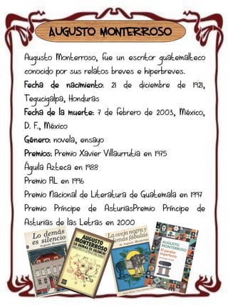 AUGUSTO MONTERROSO
Augusto Monterroso, fue un escritor guatemalteco
conocido por sus relatos breves e hiperbreves.
Fecha de nacimiento: 21 de diciembre de 1921,
Tegucigalpa, Honduras
Fecha de la muerte: 7 de febrero de 2003, México,
D. F., México

Género: novela, ensayo
Premios: Premio Xavier Villaurrutia en 1975
Águila Azteca en 1988
Premio FIL en 1996
Premio Nacional de Literatura de Guatemala en 1997
Premio

Príncipe

de

AsturiasPremio

Asturias de las Letras en 2000

Príncipe

de

 