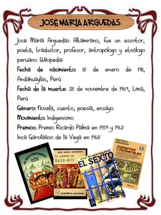 JOSÉ MARÍA ARGUEDAS
José María Arguedas Altamirano, fue un escritor,
poeta, traductor, profesor, antropólogo y etnólogo
peruano. Wikipedia
Fecha

de

nacimiento:

18

de

enero

de

1911,

Andahuaylas, Perú
Fecha de la muerte: 28 de noviembre de 1969, Lima,

Perú
Género: Novela, cuento, poesía, ensayo.
Movimiento: Indigenismo
Premios: Premio Ricardo Palma en 1959 y 1962
Inca Garcilaaso de la Vega en 1968

 