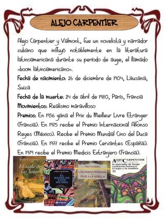 ALEJO CARPENTIER
Alejo Carpentier y Valmont, fue un novelista y narrador
cubano que influyó notablemente en la literatura
latinoamericana durante su período de auge, el llamado
«boom latinoamericano».
Fecha de nacimiento: 26 de diciembre de 1904, Lausana,
Suiza
Fecha de la muerte: 24 de abril de 1980, París, Francia
Movimientos: Realismo maravilloso
Premios: En 1956 gana el Prix du Meilleur Livre Etranger

(Francia). En 1975 recibe el Premio Internacional Alfonso
Reyes (México). Recibe el Premio Mundial Cino del Duca
(Francia). En 1977 recibe el Premio Cervantes (España).

En 1979 recibe el Premio Medicis Extranjero (Francia).

 