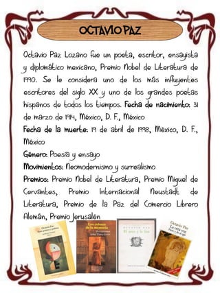 OCTAVIO PAZ
Octavio Paz Lozano fue un poeta, escritor, ensayista
y diplomático mexicano, Premio Nobel de Literatura de
1990. Se le considera uno de los más influyentes
escritores del siglo XX y uno de los grandes poetas
hispanos de todos los tiempos. Fecha de nacimiento: 31
de marzo de 1914, México, D. F., México
Fecha de la muerte: 19 de abril de 1998, México, D. F.,
México
Género: Poesía y ensayo

Movimientos: Neomodernismo y surrealismo
Premios: Premio Nobel de Literatura, Premio Miguel de
Cervantes,

Premio

Internacional

Neustadt

de

Literatura, Premio de la Paz del Comercio Librero
Alemán, Premio Jerusalén

 