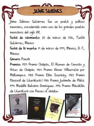 JAIME SABINES
Jaime Sabines Gutiérrez fue un poeta y político
mexicano, considerado como uno de los grandes poetas
mexicanos del siglo XX.

Fecha de nacimiento: 25 de marzo de 1926, Tuxtla
Gutiérrez, México
Fecha de la muerte: 19 de marzo de 1999, México, D. F.,
México
Género: Poesía
Premios: 1959 Premio Chiapas, El Ateneo de Ciencias y
Artes de Chiapas. 1964 Premio Xavier Villaurrutia por
Maltiempo.6. 1982 Premio Elías Sourasky. 1983 Premio

Nacional de Literatura.7 1986 Premio Juchimán de Plata.
1994 Medalla Belisario Domínguez. 1996 Premio Mazatlán
de Literatura con Pieces of shadow

 