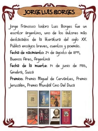 JORGE LUIS BORGES
Jorge Francisco Isidoro Luis Borges fue un
escritor argentino, uno de los autores más
destacados de la literatura del siglo XX.

Publicó ensayos breves, cuentos y poemas.
Fecha de nacimiento: 24 de agosto de 1899,
Buenos Aires, Argentina
Fecha de la muerte: 14 de junio de 1986,
Ginebra, Suiza

Premios: Premio Miguel de Cervantes, Premio
Jerusalén, Premio Mundial Cino Del Duca

 