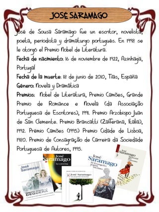 JOSÉ SARAMAGO
José de Sousa Saramago fue un escritor, novelista,
poeta, periodista y dramaturgo portugués. En 1998 se

le otorgó el Premio Nobel de Literatura.
Fecha de nacimiento: 16 de noviembre de 1922, Azinhaga,
Portugal

Fecha de la muerte: 18 de junio de 2010, Tías, España
Género: Novela y Dramática
Premios:

Premio

Nobel de Literatura, Premio Camões, Grande

de

Romance

e

Novela

(da

Associação

Portuguesa de Escritores), 1991. Premio Arzobispo Juan
de San Clemente. Premio Brancatti (Zafferana, Italia),
1992. Prémio Camões (1995) Premio Cidade de Lisboa,
1980. Premio de Consagração de Carreira da Sociedade
Portuguesa de Autores, 1995.

 