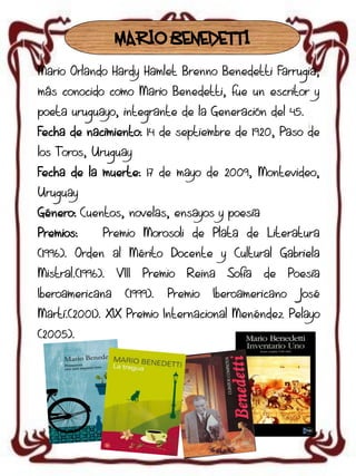 MARIO BENEDETTI
Mario Orlando Hardy Hamlet Brenno Benedetti Farrugia,
más conocido como Mario Benedetti, fue un escritor y

poeta uruguayo, integrante de la Generación del 45.
Fecha de nacimiento: 14 de septiembre de 1920, Paso de
los Toros, Uruguay

Fecha de la muerte: 17 de mayo de 2009, Montevideo,
Uruguay
Género: Cuentos, novelas, ensayos y poesía

Premios:

Premio Morosoli de Plata de Literatura

(1996). Orden al Mérito Docente y Cultural Gabriela
Mistral.(1996).
Iberoamericana

VIII

Premio

(1999).

Reina

Premio

Sofía

de

Iberoamericano

Poesía
José

Martí.(2001). XIX Premio Internacional Menéndez Pelayo
(2005).

 