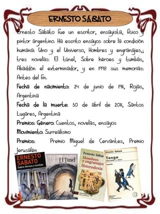 ERNESTO SÁBATO
Ernesto Sabato fue un escritor, ensayista, físico y
pintor argentino. Ha escrito ensayos sobre la condición

humana: Uno y el Universo, Hombres y engranajes,;
tres novelas: El túnel, Sobre héroes y tumbas,
Abaddón el exterminador, y en 1998 sus memorias:

Antes del fin.
Fecha de nacimiento: 24 de junio de 1911, Rojas,
Argentina

Fecha de la muerte: 30 de abril de 2011, Santos
Lugares, Argentina
Premios: Género: Cuentos, novelas, ensayos
Movimiento: Surrealismo
Premios:
Jerusalén

Premio

Miguel

de

Cervantes,

Premio

 
