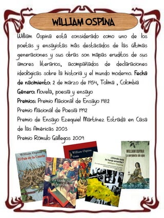 WILLIAM OSPINA
William Ospina está considerado como uno de los
poetas y ensayistas más destacados de las últimas

generaciones y sus obras son mapas eruditos de sus
amores

literarios,

acompañados

de

declaraciones

ideológicas sobre la historia y el mundo moderno. Fecha
de nacimiento: 2 de marzo de 1954, Tolima , Colombia
Género: Novela, poesía y ensayo
Premios: Premio Nacional de Ensayo 1982
Premio Nacional de Poesía 1992
Premio de Ensayo Ezequiel Martínez Estrada en Casa
de las Américas 2003
Premio Rómulo Gallegos 2009

 