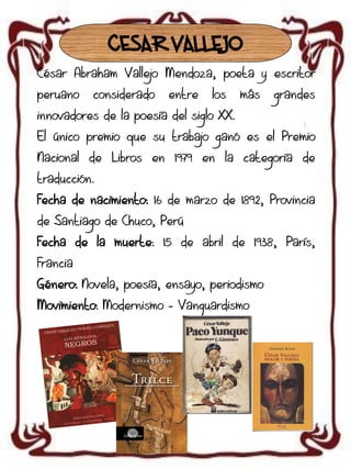 CESAR VALLEJO
César Abraham Vallejo Mendoza, poeta y escritor

peruano

considerado

entre

los

más

grandes

innovadores de la poesía del siglo XX.
El único premio que su trabajo ganó es el Premio
Nacional de Libros en 1979 en la categoría de
traducción.
Fecha de nacimiento: 16 de marzo de 1892, Provincia
de Santiago de Chuco, Perú
Fecha de la muerte: 15 de abril de 1938, París,

Francia
Género: Novela, poesía, ensayo, periodismo
Movimiento: Modernismo - Vanguardismo

 